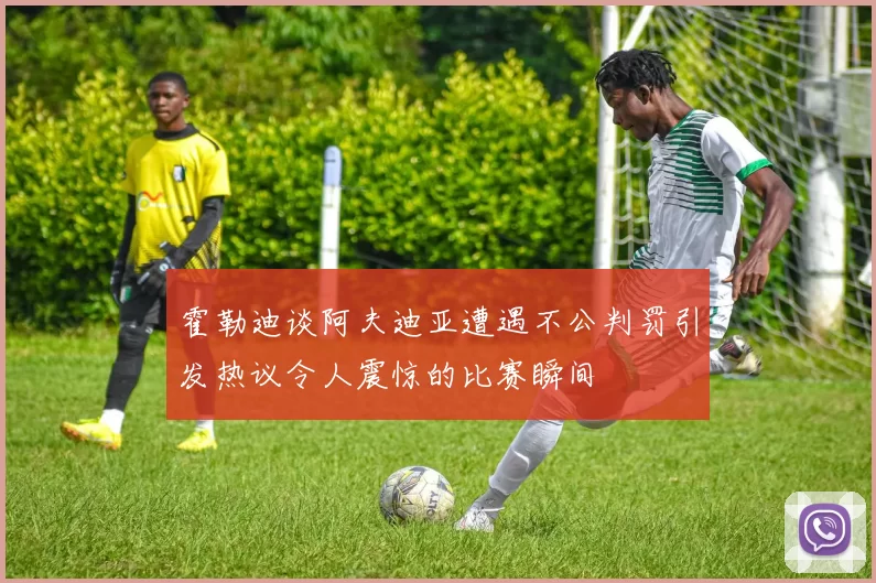 霍勒迪谈阿夫迪亚遭遇不公判罚引发热议令人震惊的比赛瞬间