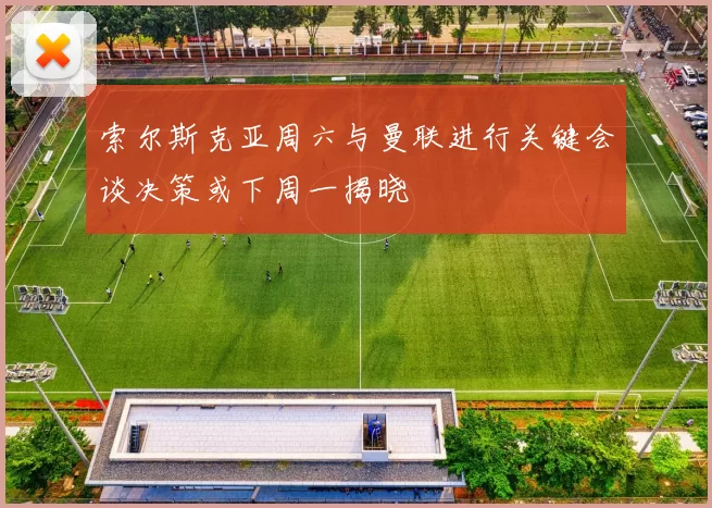 索尔斯克亚周六与曼联进行关键会谈决策或下周一揭晓