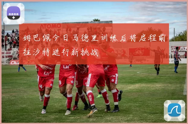 姆巴佩今日马德里训练后将启程前往沙特进行新挑战