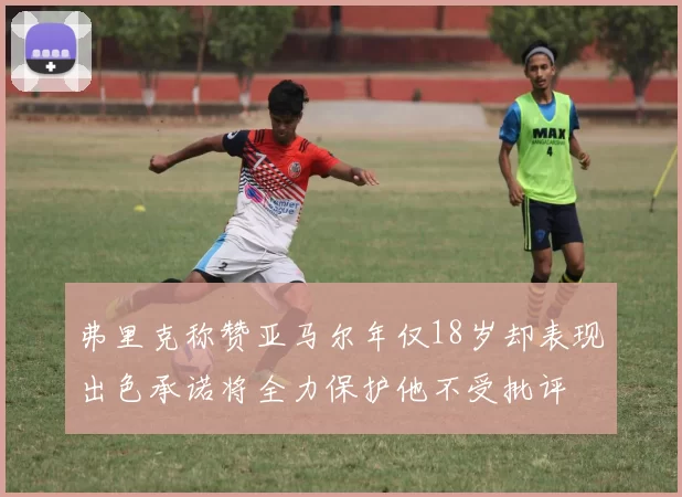 弗里克称赞亚马尔年仅18岁却表现出色承诺将全力保护他不受批评