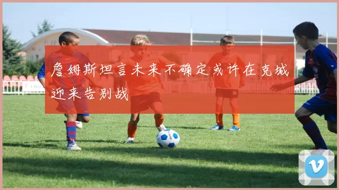 詹姆斯坦言未来不确定或许在克城迎来告别战