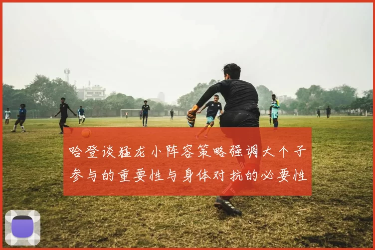哈登谈猛龙小阵容策略强调大个子参与的重要性与身体对抗的必要性