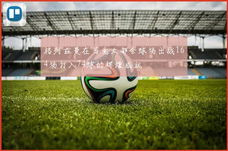 格列兹曼在马竞大都会球场出战164场打入74球的辉煌成就
