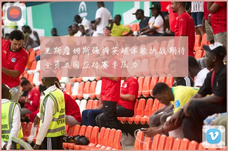 里斯詹姆斯强调英超体能挑战期待全员共同应对赛季压力