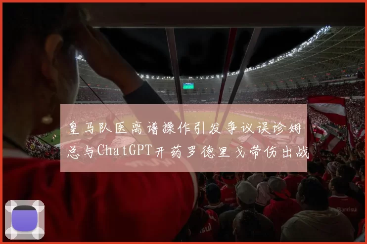 皇马队医离谱操作引发争议误诊姆总与ChatGPT开药罗德里戈带伤出战