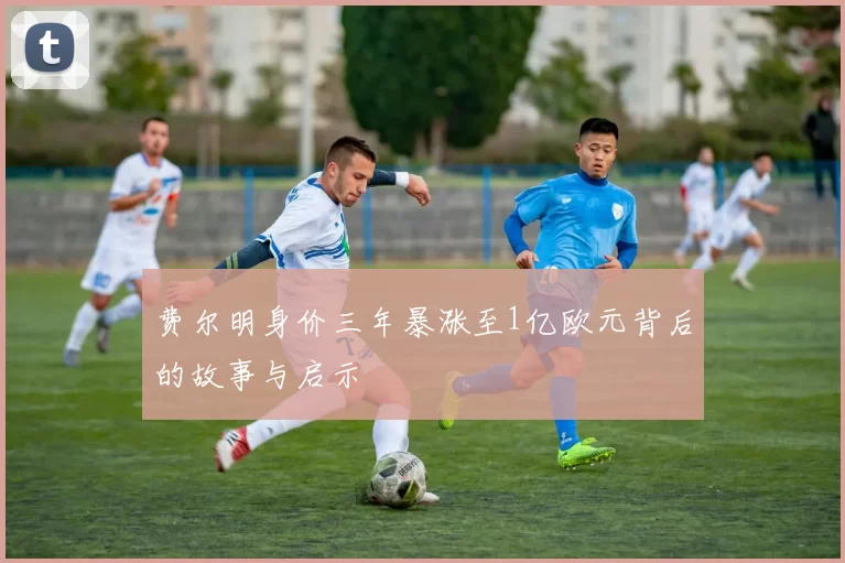 费尔明身价三年暴涨至1亿欧元背后的故事与启示