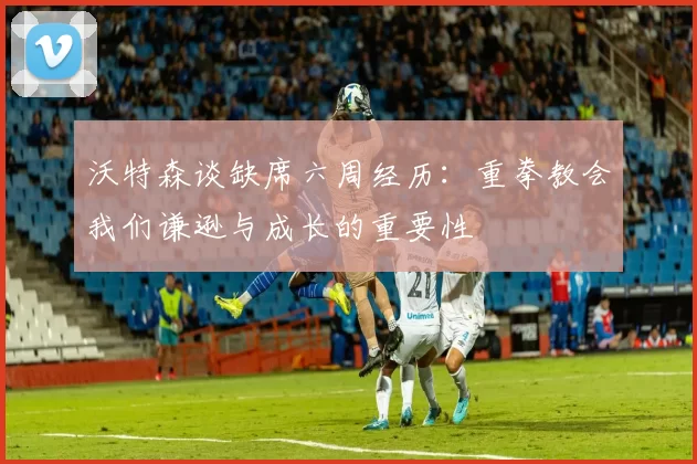 沃特森谈缺席六周经历：重拳教会我们谦逊与成长的重要性