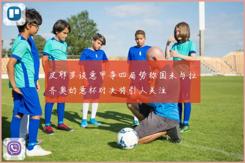 皮耶罗谈意甲争四局势称国米与拉齐奥的意杯对决将引人关注