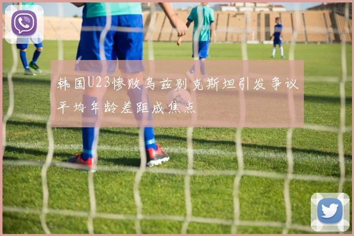 韩国U23惨败乌兹别克斯坦引发争议平均年龄差距成焦点
