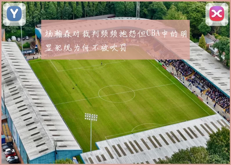 杨瀚森对裁判频频抱怨但CBA中的明显犯规为何不被吹罚