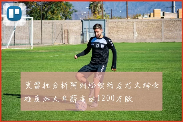 莫雷托分析阿利松续约后尤文转会难度加大年薪高达1200万欧