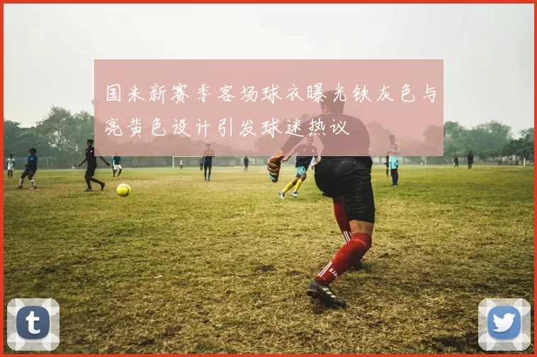 国米新赛季客场球衣曝光铁灰色与亮黄色设计引发球迷热议